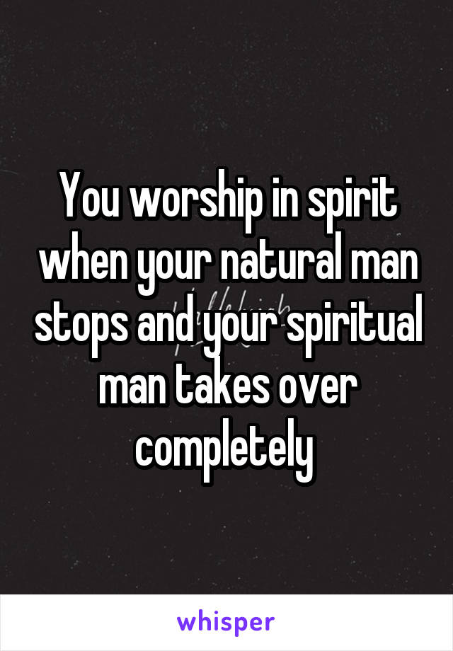 You worship in spirit when your natural man stops and your spiritual man takes over completely 