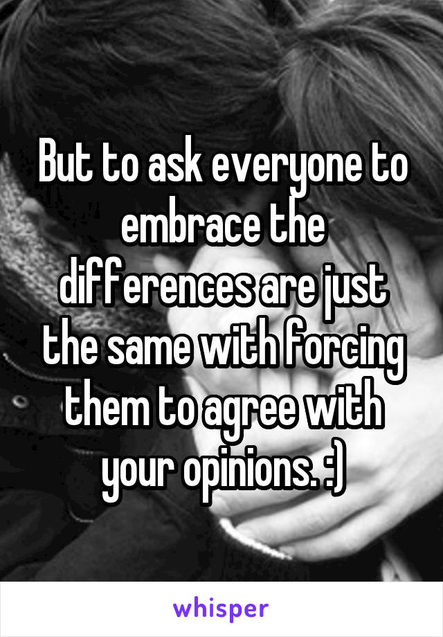 But to ask everyone to embrace the differences are just the same with forcing them to agree with your opinions. :)