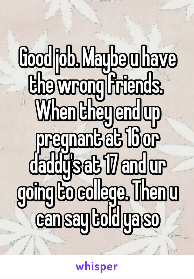 Good job. Maybe u have the wrong friends.  When they end up pregnant at 16 or daddy's at 17 and ur going to college. Then u can say told ya so