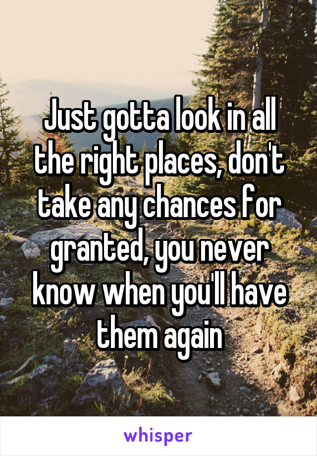 Just gotta look in all the right places, don't take any chances for granted, you never know when you'll have them again