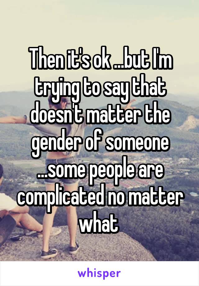 Then it's ok ...but I'm trying to say that doesn't matter the gender of someone ...some people are complicated no matter what 