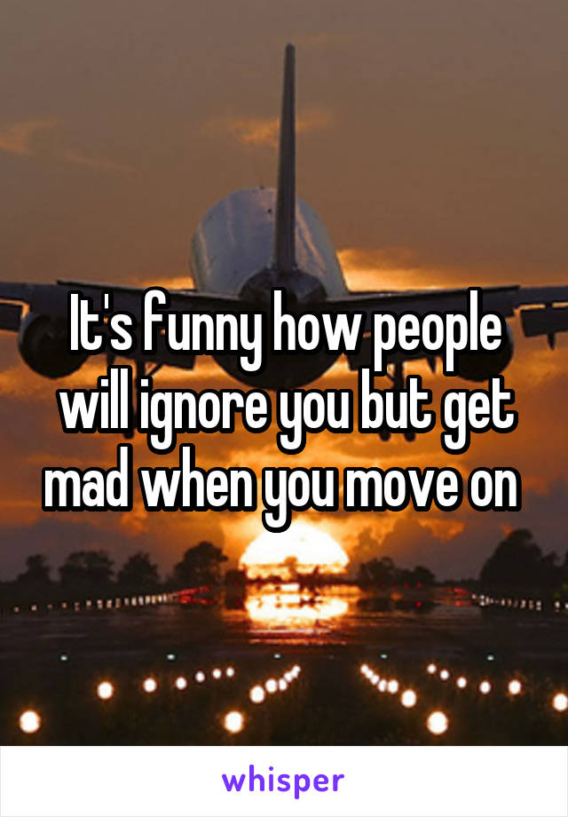 It's funny how people will ignore you but get mad when you move on 