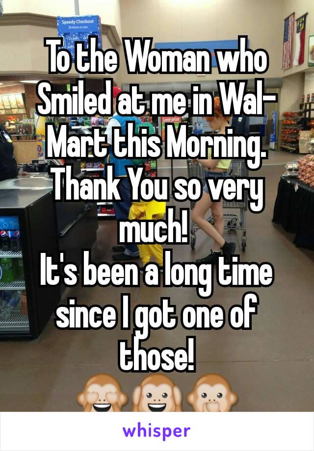 To the Woman who Smiled at me in Wal-Mart this Morning.
Thank You so very much! 
It's been a long time since I got one of those!
🙈🙉🙊