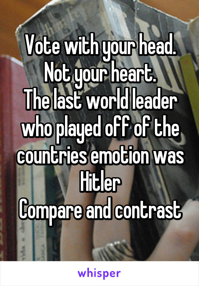 Vote with your head. Not your heart.
The last world leader who played off of the countries emotion was Hitler
Compare and contrast 