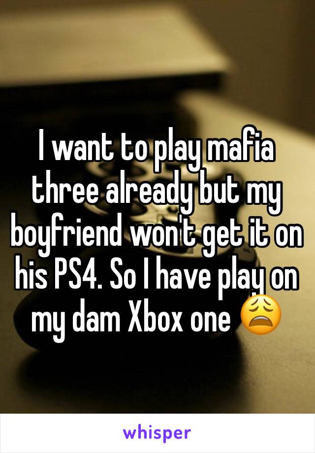 I want to play mafia three already but my boyfriend won't get it on his PS4. So I have play on my dam Xbox one 😩