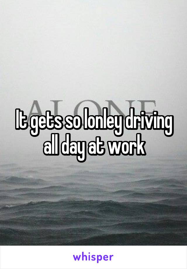 It gets so lonley driving all day at work