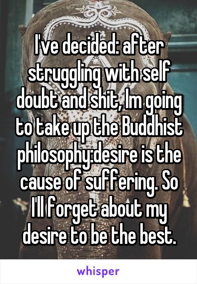 I've decided: after struggling with self doubt and shit, Im going to take up the Buddhist philosophy:desire is the cause of suffering. So I'll forget about my desire to be the best.