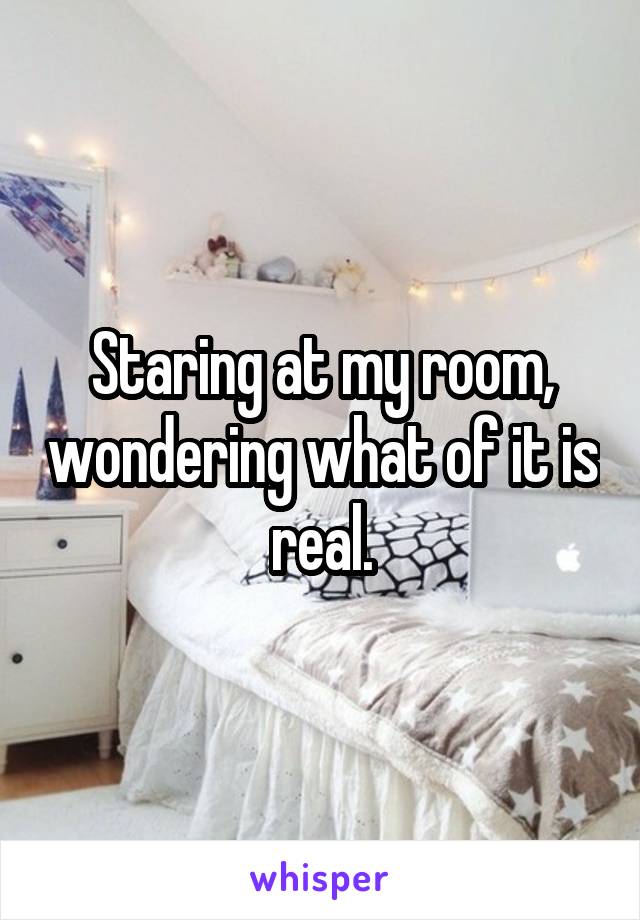 Staring at my room, wondering what of it is real.