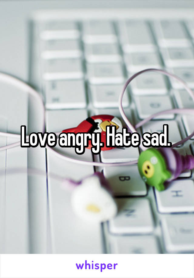 Love angry. Hate sad. 