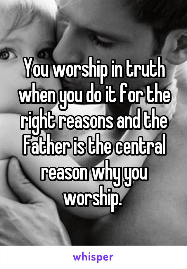You worship in truth when you do it for the right reasons and the Father is the central reason why you worship. 