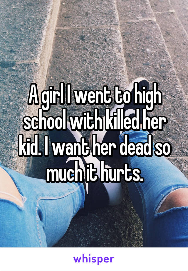 A girl I went to high school with killed her kid. I want her dead so much it hurts.