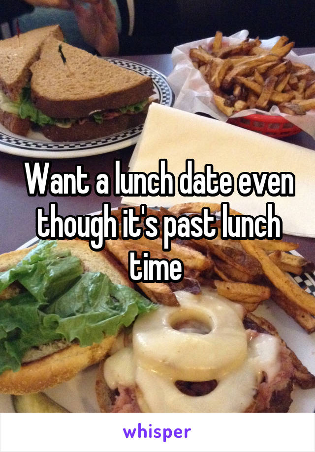 Want a lunch date even though it's past lunch time 