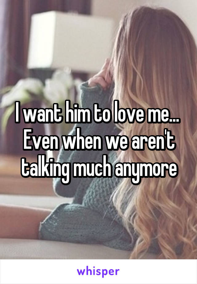 I want him to love me... 
Even when we aren't talking much anymore