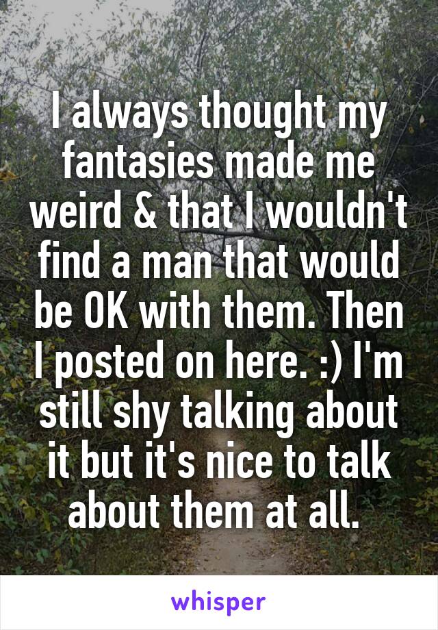 I always thought my fantasies made me weird & that I wouldn't find a man that would be OK with them. Then I posted on here. :) I'm still shy talking about it but it's nice to talk about them at all. 