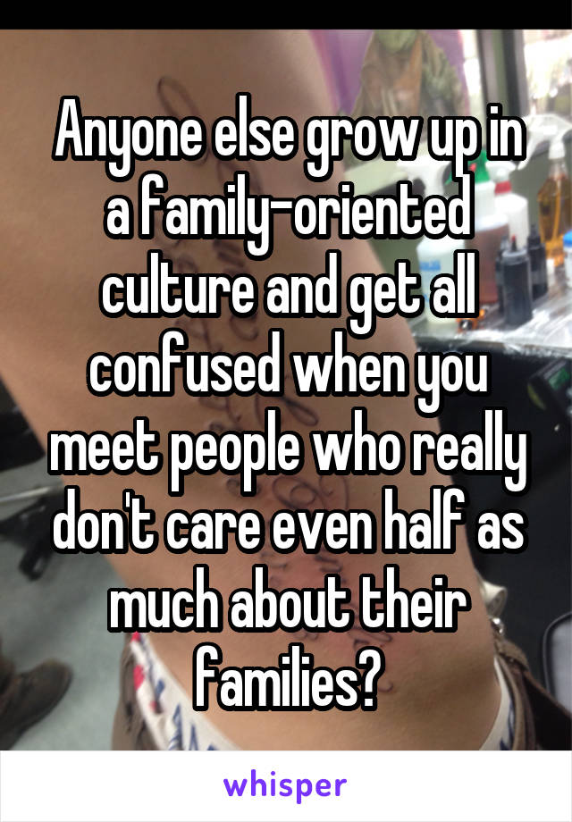 Anyone else grow up in a family-oriented culture and get all confused when you meet people who really don't care even half as much about their families?