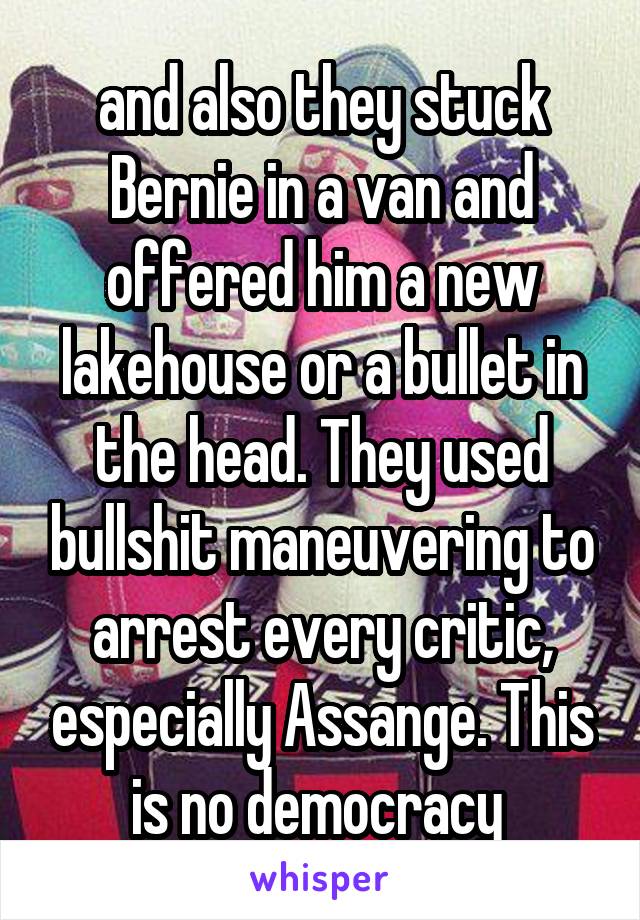 and also they stuck Bernie in a van and offered him a new lakehouse or a bullet in the head. They used bullshit maneuvering to arrest every critic, especially Assange. This is no democracy 