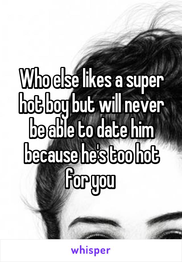 Who else likes a super hot boy but will never be able to date him because he's too hot for you 