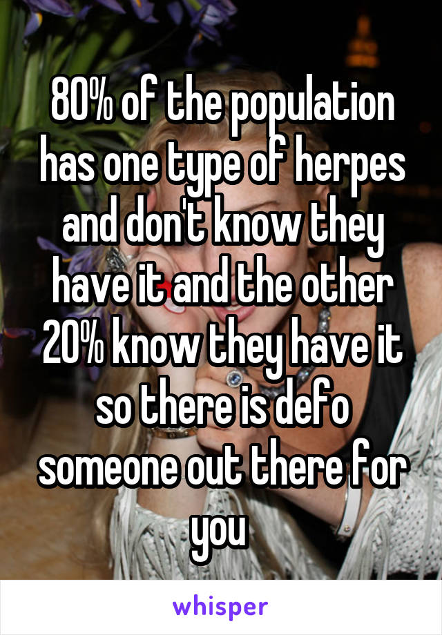 80% of the population has one type of herpes and don't know they have it and the other 20% know they have it so there is defo someone out there for you 