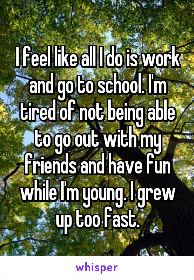 I feel like all I do is work and go to school. I'm tired of not being able to go out with my friends and have fun while I'm young. I grew up too fast.