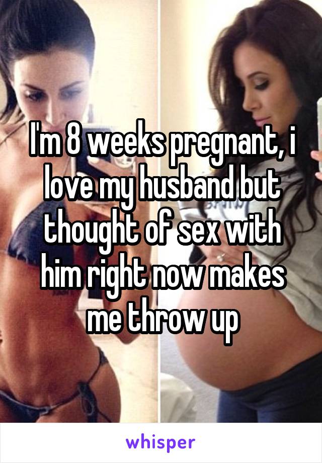 I'm 8 weeks pregnant, i love my husband but thought of sex with him right now makes me throw up