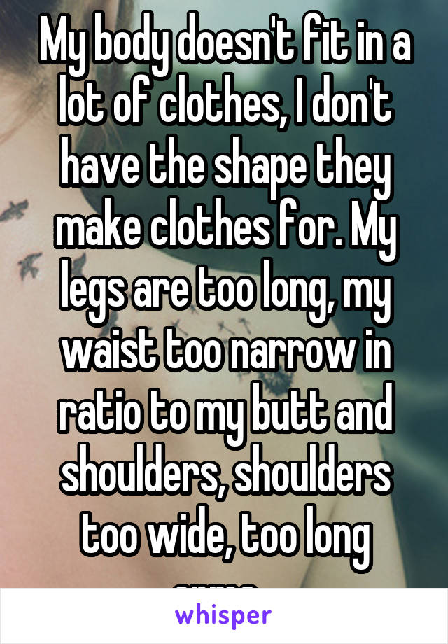 My body doesn't fit in a lot of clothes, I don't have the shape they make clothes for. My legs are too long, my waist too narrow in ratio to my butt and shoulders, shoulders too wide, too long arms...