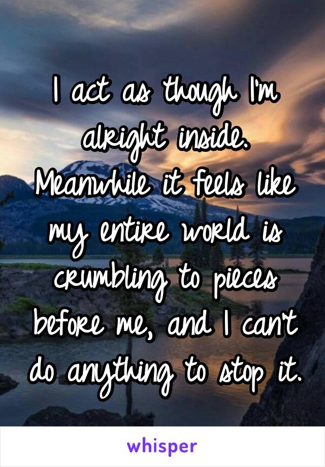 I act as though I'm alright inside. Meanwhile it feels like my entire world is crumbling to pieces before me, and I can't do anything to stop it.