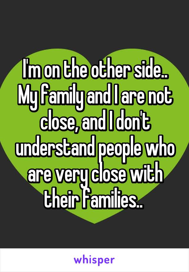 I'm on the other side.. My family and I are not close, and I don't understand people who are very close with their families.. 