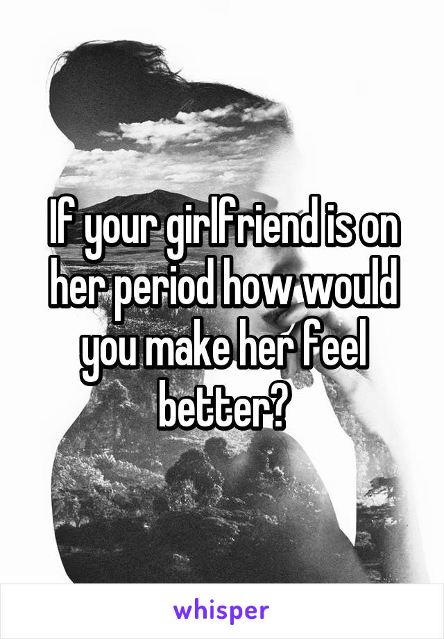 If your girlfriend is on her period how would you make her feel better?