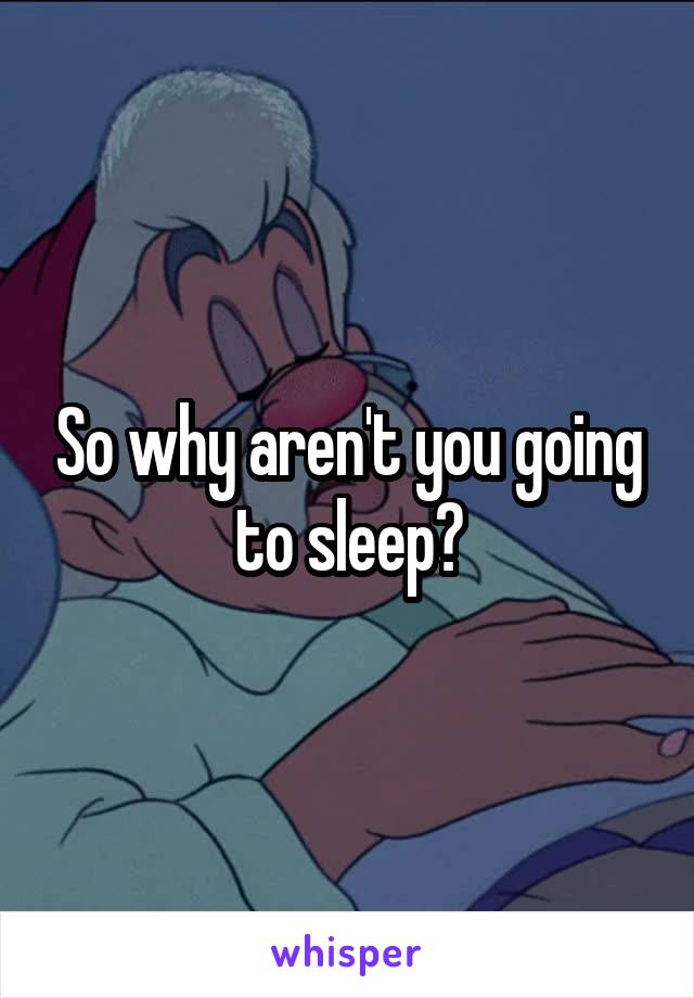 So why aren't you going to sleep?