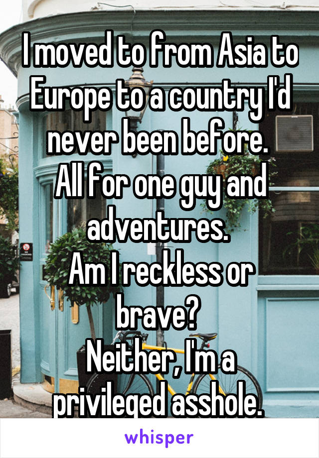 I moved to from Asia to Europe to a country I'd never been before. 
All for one guy and adventures. 
Am I reckless or brave? 
Neither, I'm a privileged asshole. 