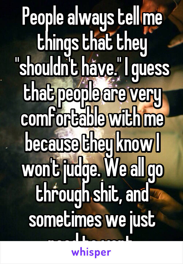 People always tell me things that they "shouldn't have." I guess that people are very comfortable with me because they know I won't judge. We all go through shit, and sometimes we just need to vent.