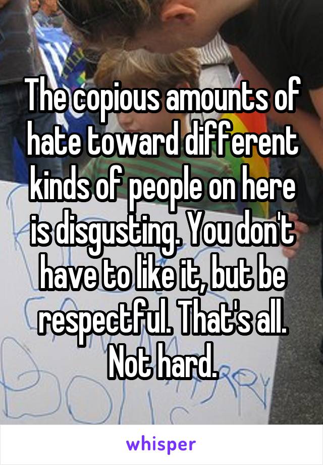 The copious amounts of hate toward different kinds of people on here is disgusting. You don't have to like it, but be respectful. That's all. Not hard.