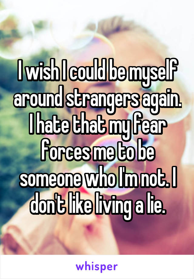 I wish I could be myself around strangers again. I hate that my fear forces me to be someone who I'm not. I don't like living a lie.