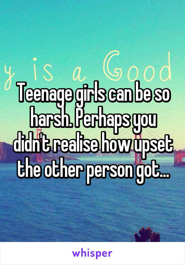 Teenage girls can be so harsh. Perhaps you didn't realise how upset the other person got...