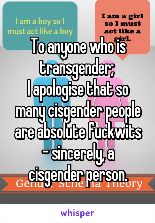 To anyone who is transgender; 
I apologise that so many cisgender people are absolute fuckwits
- sincerely, a cisgender person.