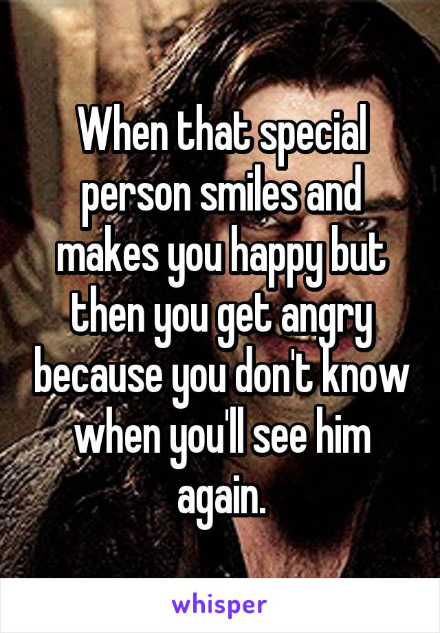 When that special person smiles and makes you happy but then you get angry because you don't know when you'll see him again.