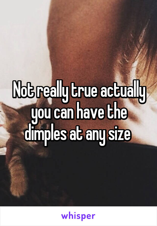 Not really true actually you can have the dimples at any size 