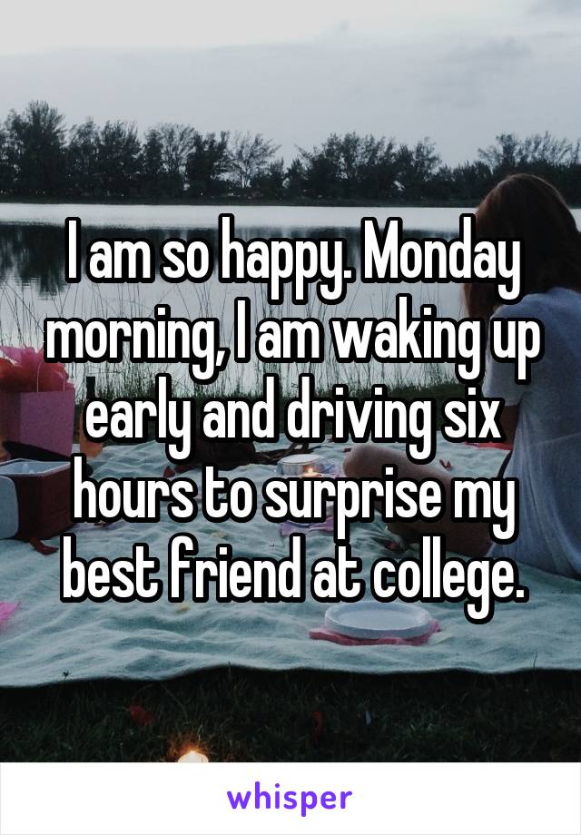 I am so happy. Monday morning, I am waking up early and driving six hours to surprise my best friend at college.