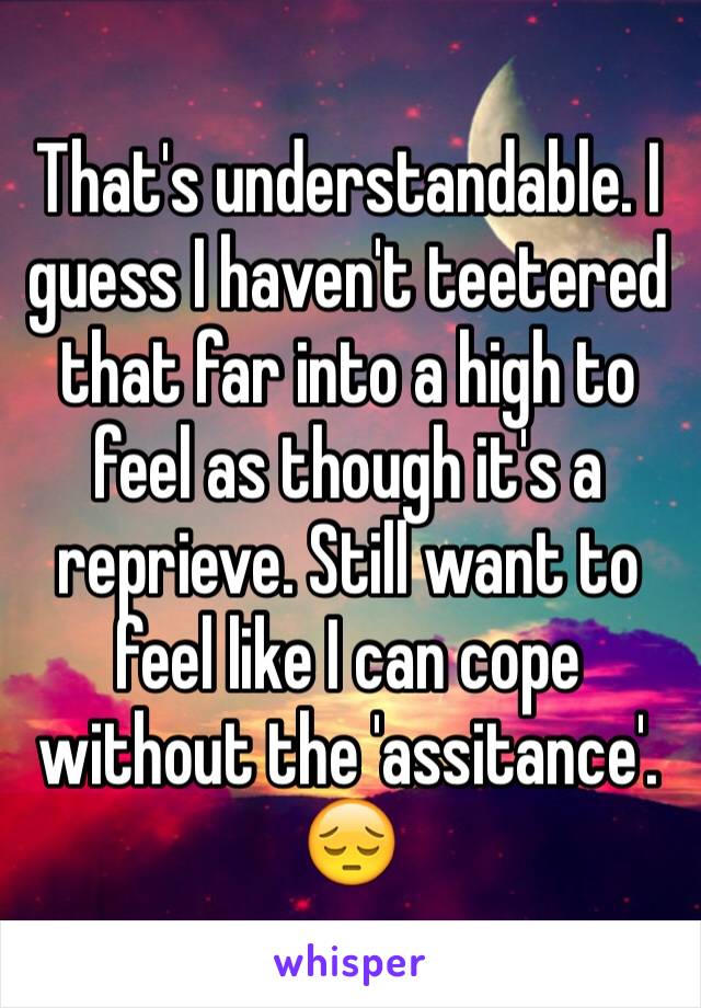 That's understandable. I guess I haven't teetered that far into a high to feel as though it's a reprieve. Still want to feel like I can cope without the 'assitance'.
😔