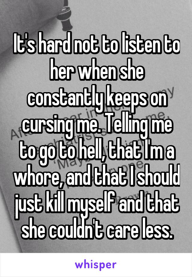 It's hard not to listen to her when she constantly keeps on cursing me. Telling me to go to hell, that I'm a whore, and that I should just kill myself and that she couldn't care less.