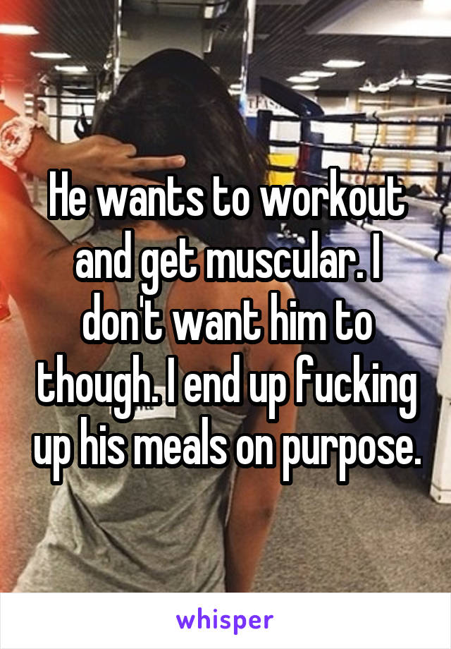 He wants to workout and get muscular. I don't want him to though. I end up fucking up his meals on purpose.