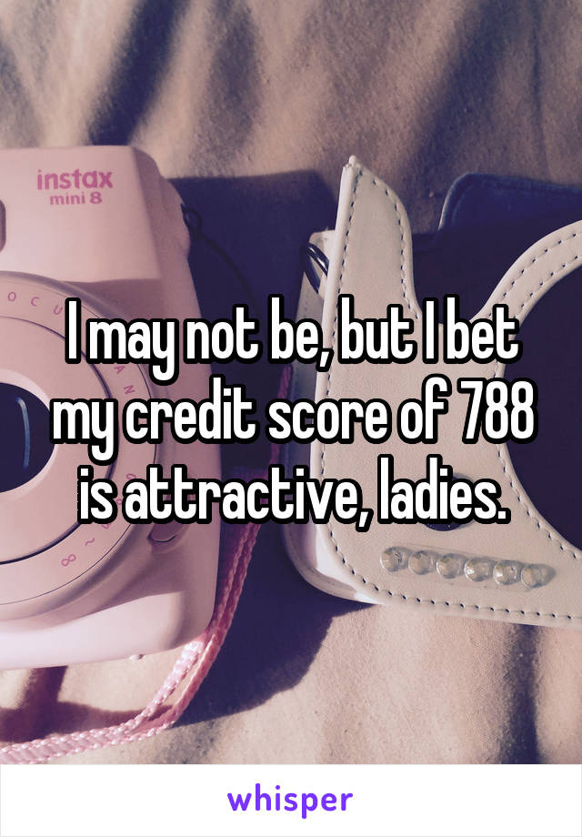 I may not be, but I bet my credit score of 788 is attractive, ladies.