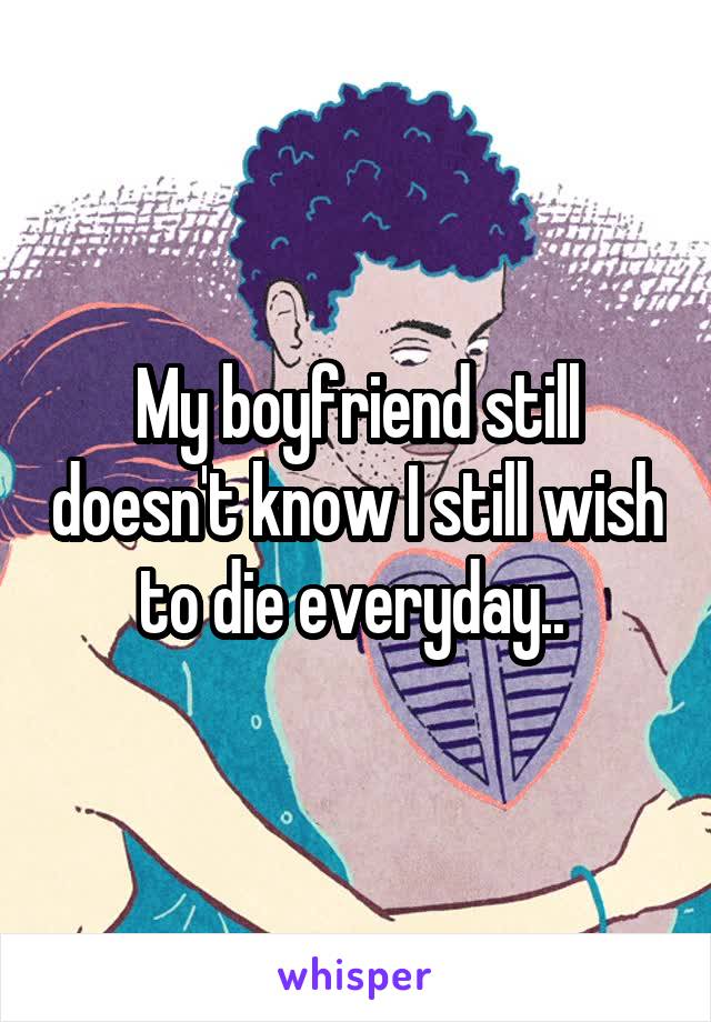 My boyfriend still doesn't know I still wish to die everyday.. 