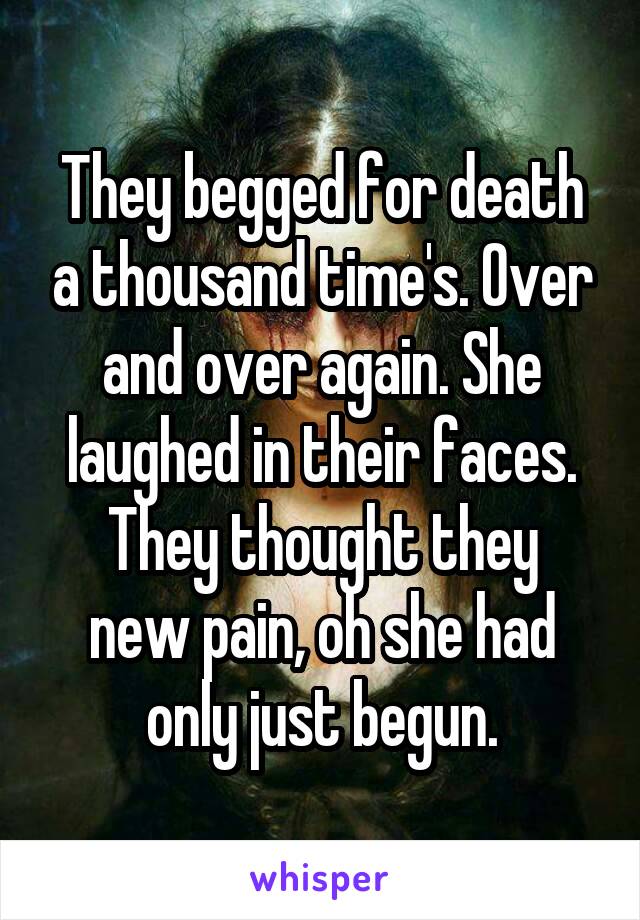 They begged for death a thousand time's. Over and over again. She laughed in their faces.
They thought they new pain, oh she had only just begun.