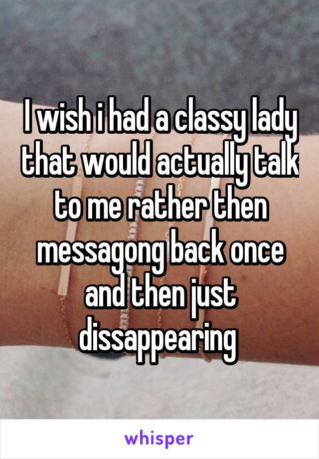 I wish i had a classy lady that would actually talk to me rather then messagong back once and then just dissappearing 