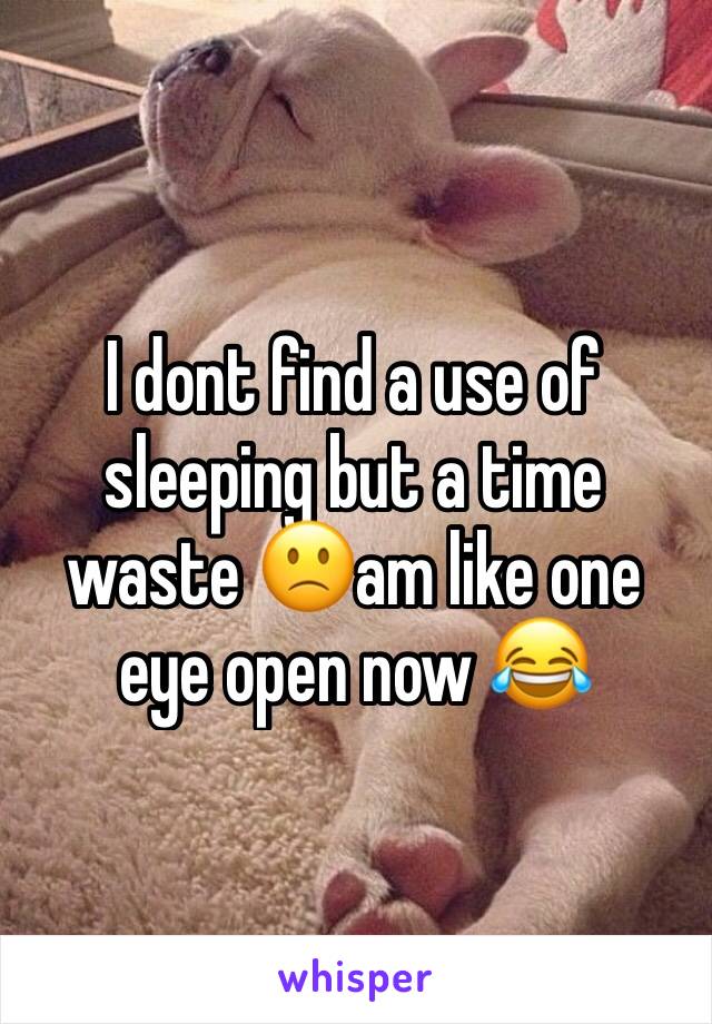 I dont find a use of sleeping but a time waste 🙁am like one eye open now 😂