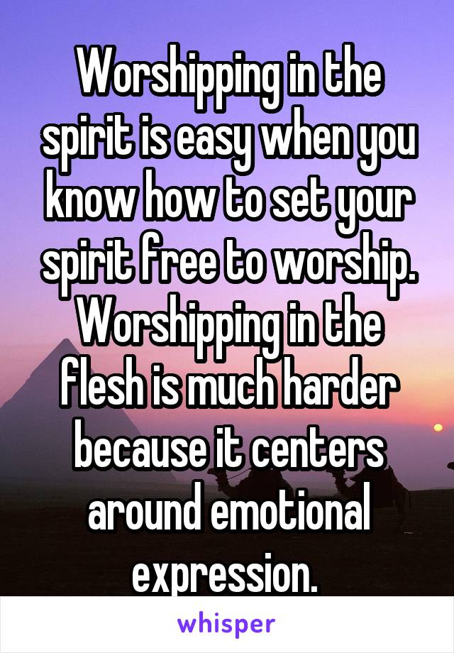 Worshipping in the spirit is easy when you know how to set your spirit free to worship. Worshipping in the flesh is much harder because it centers around emotional expression. 