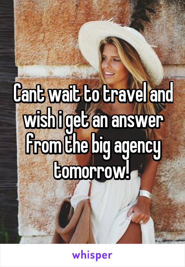 Cant wait to travel and wish i get an answer from the big agency tomorrow! 