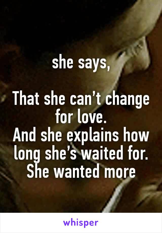 she says,

That she can’t change for love.
And she explains how long she’s waited for.
She wanted more