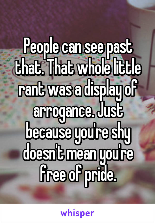 People can see past that. That whole little rant was a display of arrogance. Just because you're shy doesn't mean you're free of pride.